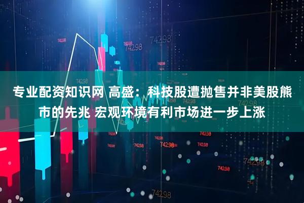专业配资知识网 高盛：科技股遭抛售并非美股熊市的先兆 宏观环境有利市场进一步上涨