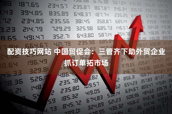 配资技巧网站 中国贸促会：三管齐下助外贸企业抓订单拓市场