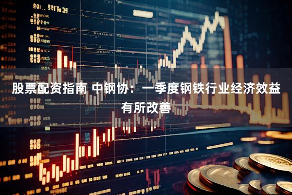 股票配资指南 中钢协：一季度钢铁行业经济效益有所改善