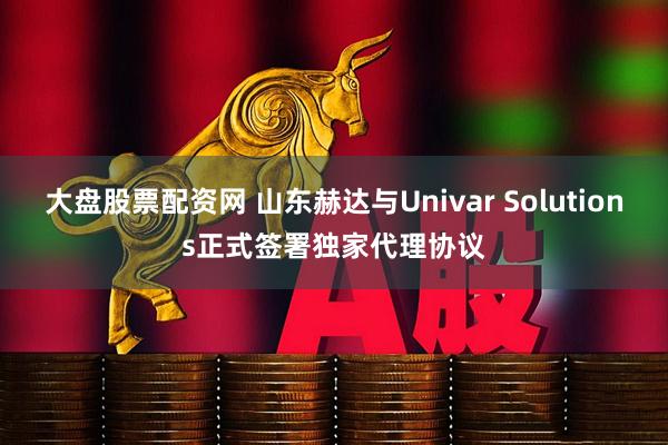 大盘股票配资网 山东赫达与Univar Solutions正式签署独家代理协议