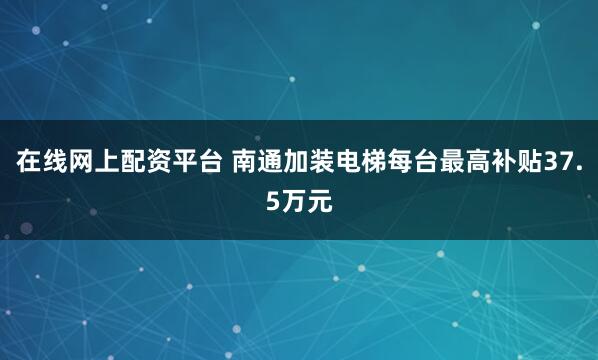 在线网上配资平台 南通加装电梯每台最高补贴37.5万元