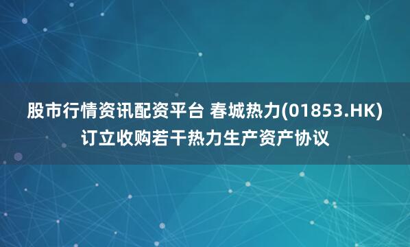 股市行情资讯配资平台 春城热力(01853.HK)订立收购若干热力生产资产协议