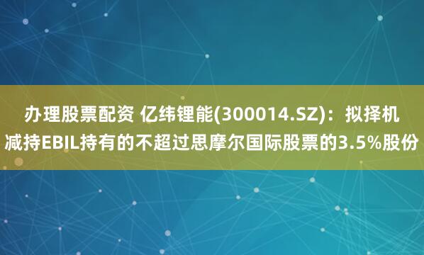 办理股票配资 亿纬锂能(300014.SZ)：拟择机减持EBIL持有的不超过思摩尔国际股票的3.5%股份