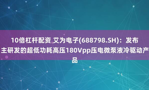 10倍杠杆配资 艾为电子(688798.SH)：发布自主研发的超低功耗高压180Vpp压电微泵液冷驱动产品