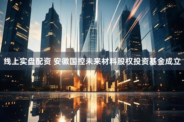 线上实盘配资 安徽国控未来材料股权投资基金成立