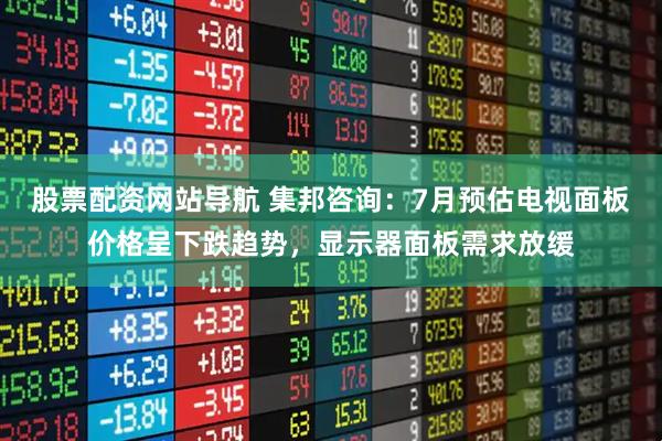 股票配资网站导航 集邦咨询：7月预估电视面板价格呈下跌趋势，显示器面板需求放缓