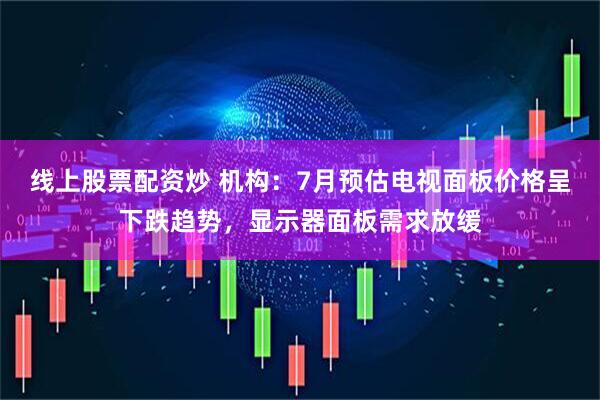 线上股票配资炒 机构：7月预估电视面板价格呈下跌趋势，显示器面板需求放缓