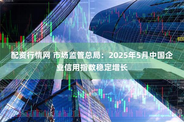 配资行情网 市场监管总局：2025年5月中国企业信用指数稳定增长