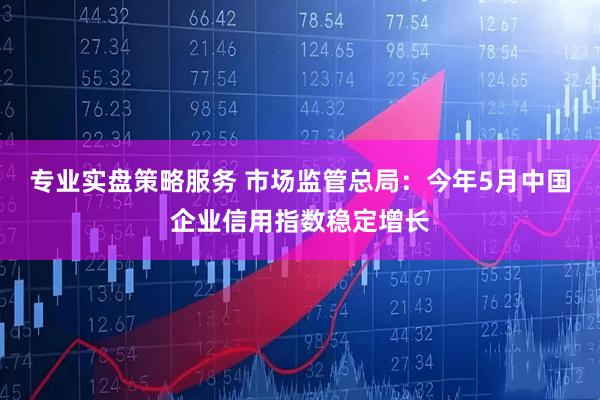 专业实盘策略服务 市场监管总局：今年5月中国企业信用指数稳定增长