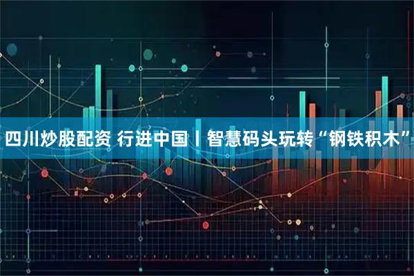 四川炒股配资 行进中国丨智慧码头玩转“钢铁积木”