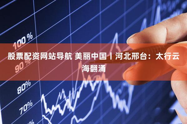 股票配资网站导航 美丽中国丨河北邢台：太行云海翻涌