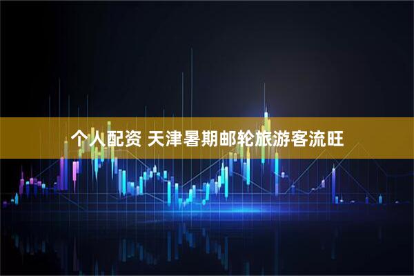 个人配资 天津暑期邮轮旅游客流旺