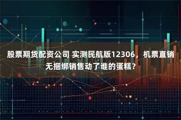 股票期货配资公司 实测民航版12306，机票直销无捆绑销售动了谁的蛋糕？