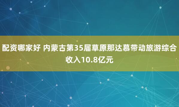 配资哪家好 内蒙古第35届草原那达慕带动旅游综合收入10.8亿元