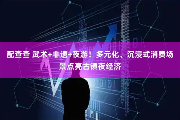 配查查 武术+非遗+夜游！多元化、沉浸式消费场景点亮古镇夜经济