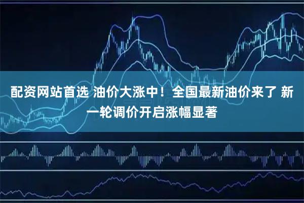 配资网站首选 油价大涨中！全国最新油价来了 新一轮调价开启涨幅显著