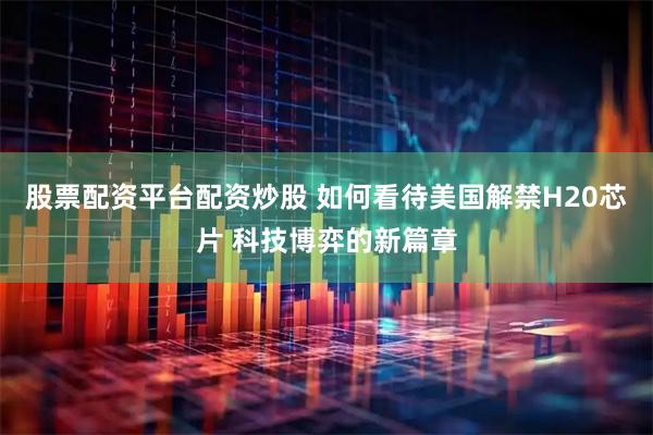 股票配资平台配资炒股 如何看待美国解禁H20芯片 科技博弈的新篇章