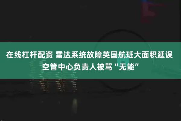 在线杠杆配资 雷达系统故障英国航班大面积延误 空管中心负责人被骂“无能”