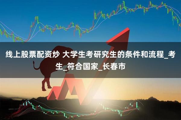 线上股票配资炒 大学生考研究生的条件和流程_考生_符合国家_长春市
