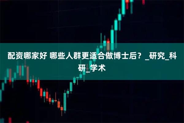 配资哪家好 哪些人群更适合做博士后？_研究_科研_学术