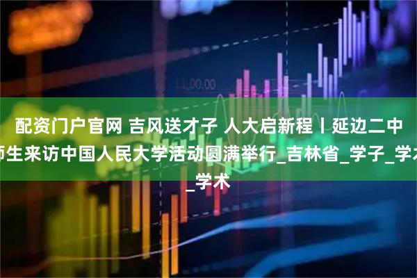 配资门户官网 吉风送才子 人大启新程丨延边二中师生来访中国人民大学活动圆满举行_吉林省_学子_学术