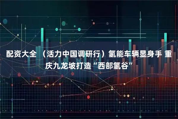 配资大全 （活力中国调研行）氢能车辆显身手 重庆九龙坡打造“西部氢谷”