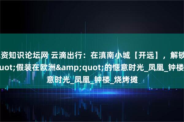 配资知识论坛网 云滴出行：在滇南小城【开远】，解锁&quot;假装在欧洲&quot;的惬意时光_凤凰_钟楼_烧烤摊