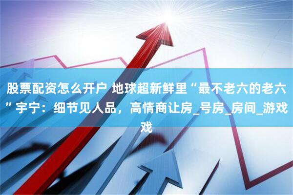 股票配资怎么开户 地球超新鲜里“最不老六的老六”宇宁：细节见人品，高情商让房_号房_房间_游戏