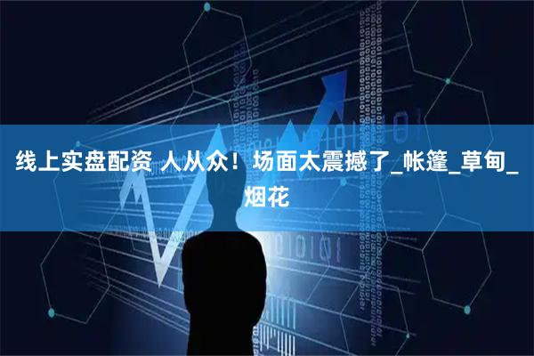 线上实盘配资 人从众！场面太震撼了_帐篷_草甸_烟花