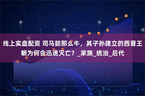 线上实盘配资 司马懿那么牛，其子孙建立的西晋王朝为何会迅速灭亡？_家族_统治_后代