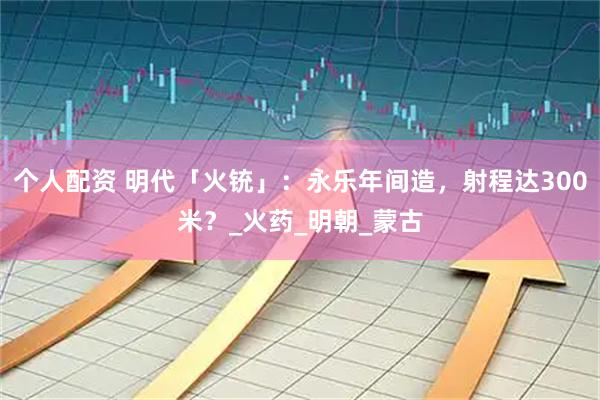 个人配资 明代「火铳」：永乐年间造，射程达300米？_火药_明朝_蒙古