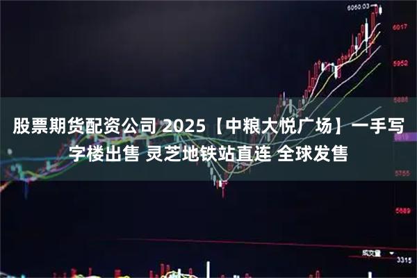 股票期货配资公司 2025【中粮大悦广场】一手写字楼出售 灵芝地铁站直连 全球发售