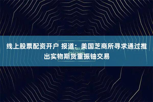 线上股票配资开户 报道：美国芝商所寻求通过推出实物期货重振铀交易