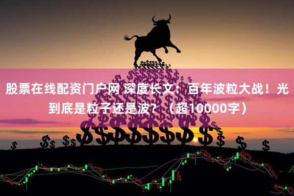 股票在线配资门户网 深度长文：百年波粒大战！光到底是粒子还是波？（超10000字）