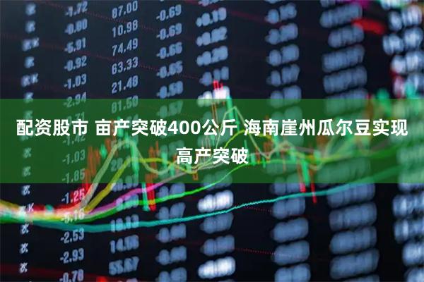 配资股市 亩产突破400公斤 海南崖州瓜尔豆实现高产突破
