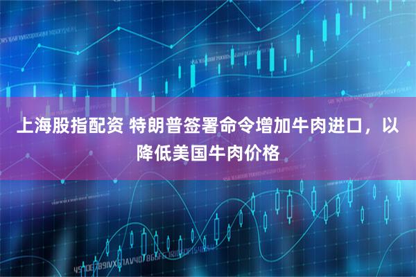 上海股指配资 特朗普签署命令增加牛肉进口，以降低美国牛肉价格
